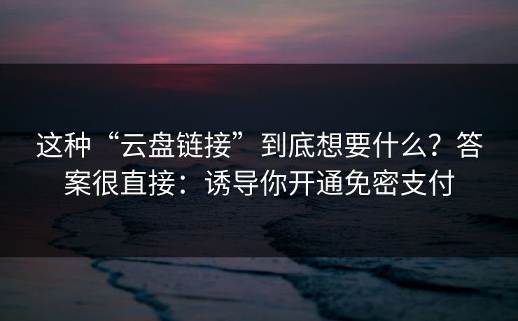 这种“云盘链接”到底想要什么？答案很直接：诱导你开通免密支付