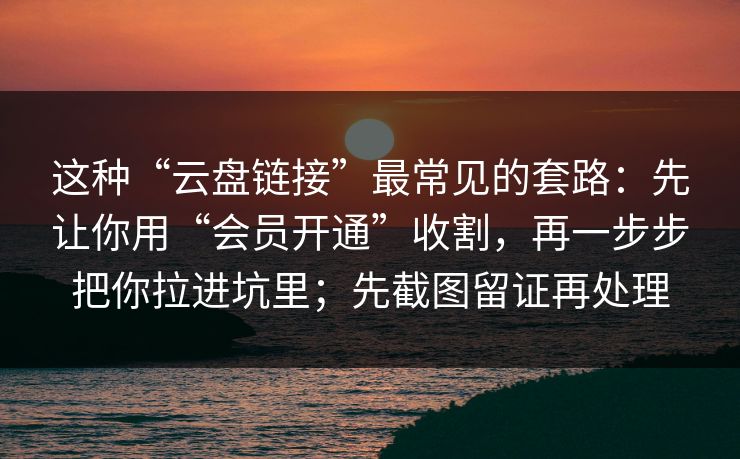 这种“云盘链接”最常见的套路：先让你用“会员开通”收割，再一步步把你拉进坑里；先截图留证再处理