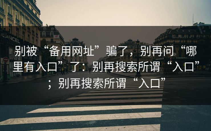 别被“备用网址”骗了，别再问“哪里有入口”了：别再搜索所谓“入口”；别再搜索所谓“入口”