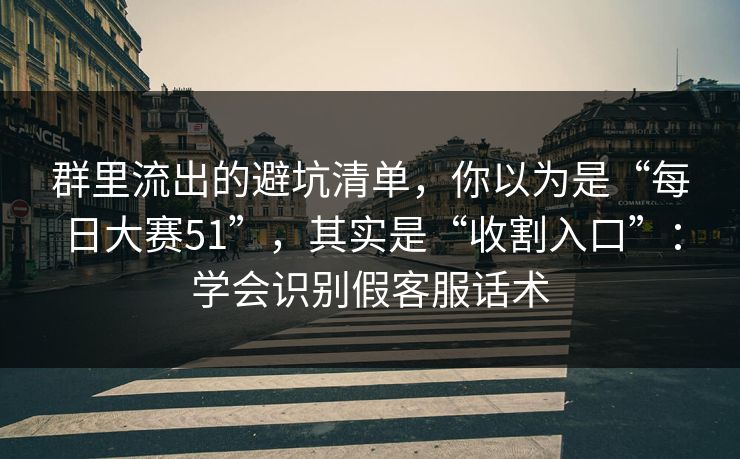 群里流出的避坑清单，你以为是“每日大赛51”，其实是“收割入口”：学会识别假客服话术