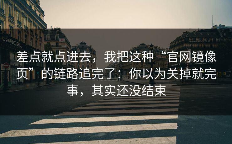 差点就点进去，我把这种“官网镜像页”的链路追完了：你以为关掉就完事，其实还没结束