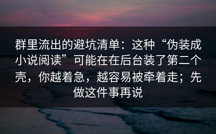 群里流出的避坑清单：这种“伪装成小说阅读”可能在在后台装了第二个壳，你越着急，越容易被牵着走；先做这件事再说