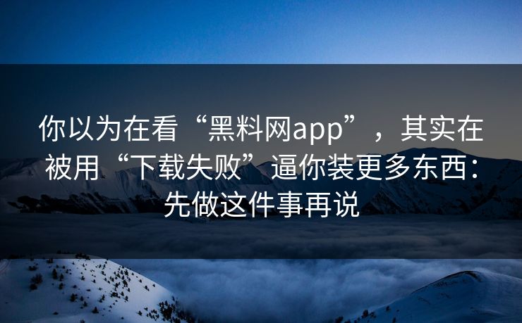 你以为在看“黑料网app”，其实在被用“下载失败”逼你装更多东西：先做这件事再说