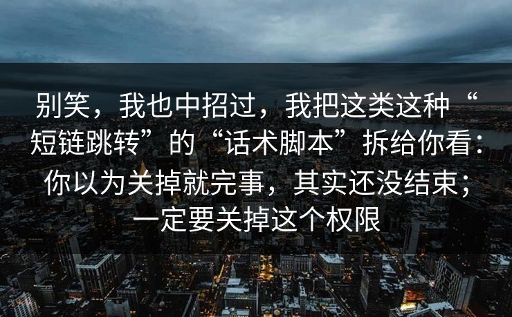 别笑，我也中招过，我把这类这种“短链跳转”的“话术脚本”拆给你看：你以为关掉就完事，其实还没结束；一定要关掉这个权限