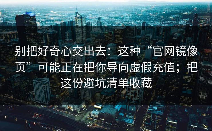 别把好奇心交出去：这种“官网镜像页”可能正在把你导向虚假充值；把这份避坑清单收藏