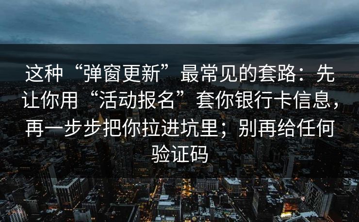 这种“弹窗更新”最常见的套路：先让你用“活动报名”套你银行卡信息，再一步步把你拉进坑里；别再给任何验证码