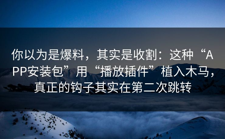 你以为是爆料，其实是收割：这种“APP安装包”用“播放插件”植入木马，真正的钩子其实在第二次跳转