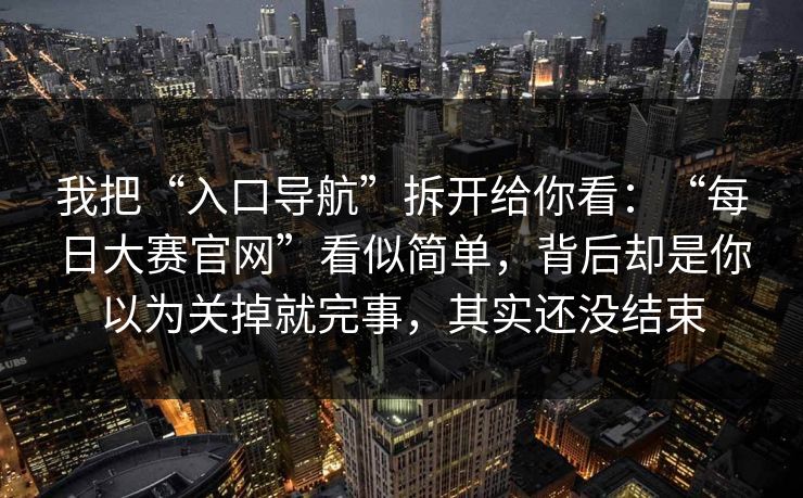 我把“入口导航”拆开给你看：“每日大赛官网”看似简单，背后却是你以为关掉就完事，其实还没结束