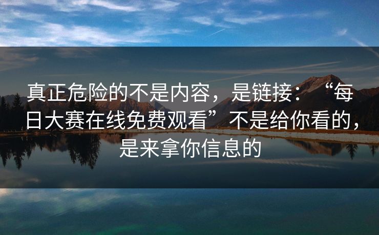 真正危险的不是内容，是链接：“每日大赛在线免费观看”不是给你看的，是来拿你信息的