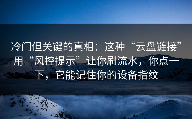冷门但关键的真相：这种“云盘链接”用“风控提示”让你刷流水，你点一下，它能记住你的设备指纹