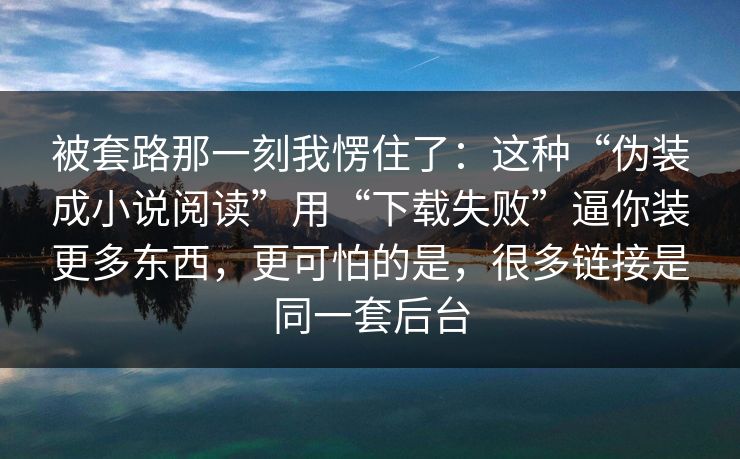 被套路那一刻我愣住了：这种“伪装成小说阅读”用“下载失败”逼你装更多东西，更可怕的是，很多链接是同一套后台