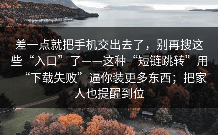 差一点就把手机交出去了，别再搜这些“入口”了——这种“短链跳转”用“下载失败”逼你装更多东西；把家人也提醒到位