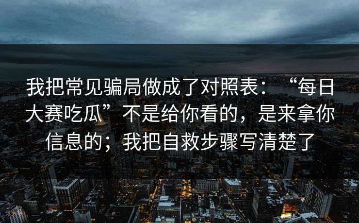 我把常见骗局做成了对照表：“每日大赛吃瓜”不是给你看的，是来拿你信息的；我把自救步骤写清楚了