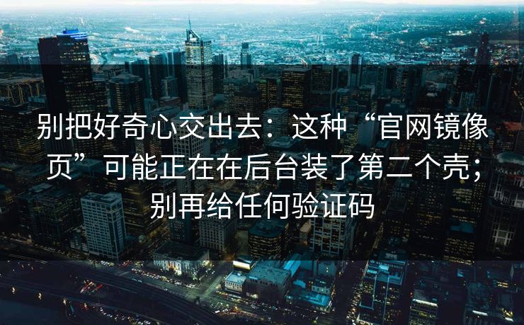 别把好奇心交出去：这种“官网镜像页”可能正在在后台装了第二个壳；别再给任何验证码