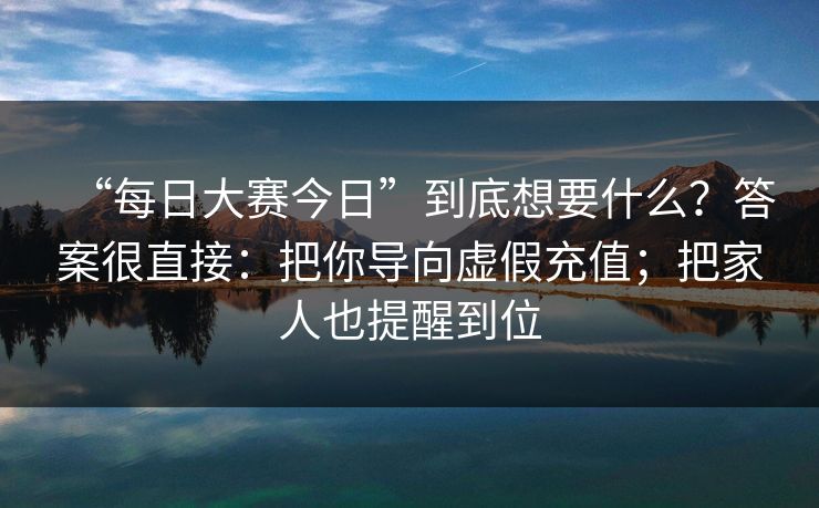 “每日大赛今日”到底想要什么？答案很直接：把你导向虚假充值；把家人也提醒到位