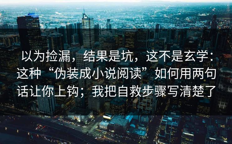 以为捡漏，结果是坑，这不是玄学：这种“伪装成小说阅读”如何用两句话让你上钩；我把自救步骤写清楚了