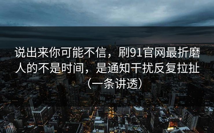 说出来你可能不信，刷91官网最折磨人的不是时间，是通知干扰反复拉扯（一条讲透）